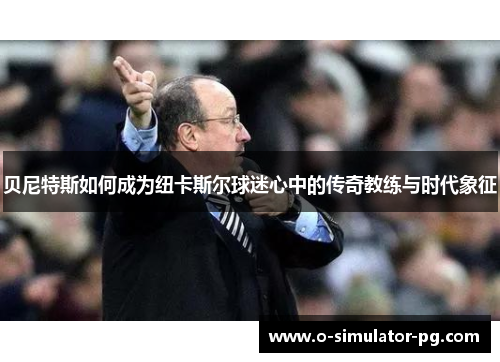 贝尼特斯如何成为纽卡斯尔球迷心中的传奇教练与时代象征 贝尼特斯如何成为纽卡斯尔球迷心中的传奇教练与时代象征