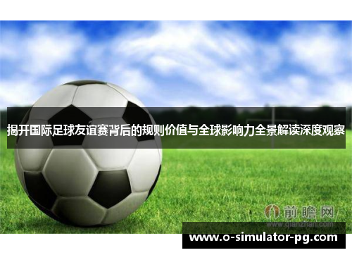 揭开国际足球友谊赛背后的规则价值与全球影响力全景解读深度观察 揭开国际足球友谊赛背后的规则价值与全球影响力全景解读深度观察