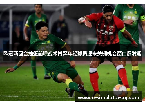 欧冠两回合抽签前瞻战术博弈年轻球员迎来关键机会窗口爆发期