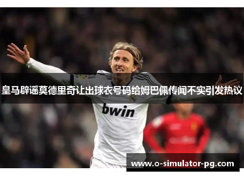 皇马辟谣莫德里奇让出球衣号码给姆巴佩传闻不实引发热议