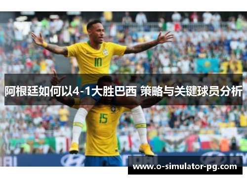 阿根廷如何以4-1大胜巴西 策略与关键球员分析 阿根廷如何以4-1大胜巴西 策略与关键球员分析