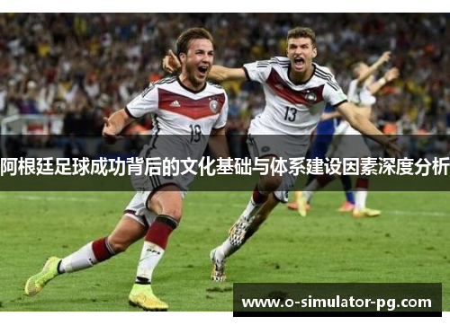 阿根廷足球成功背后的文化基础与体系建设因素深度分析