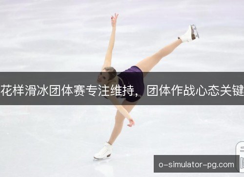 花样滑冰团体赛专注维持，团体作战心态关键