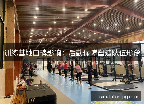 训练基地口碑影响:后勤保障塑造队伍形象 训练基地口碑影响:后勤保障塑造队伍形象